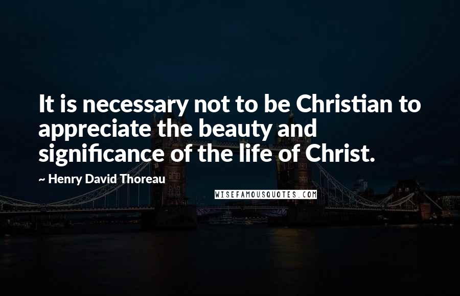 Henry David Thoreau Quotes: It is necessary not to be Christian to appreciate the beauty and significance of the life of Christ.