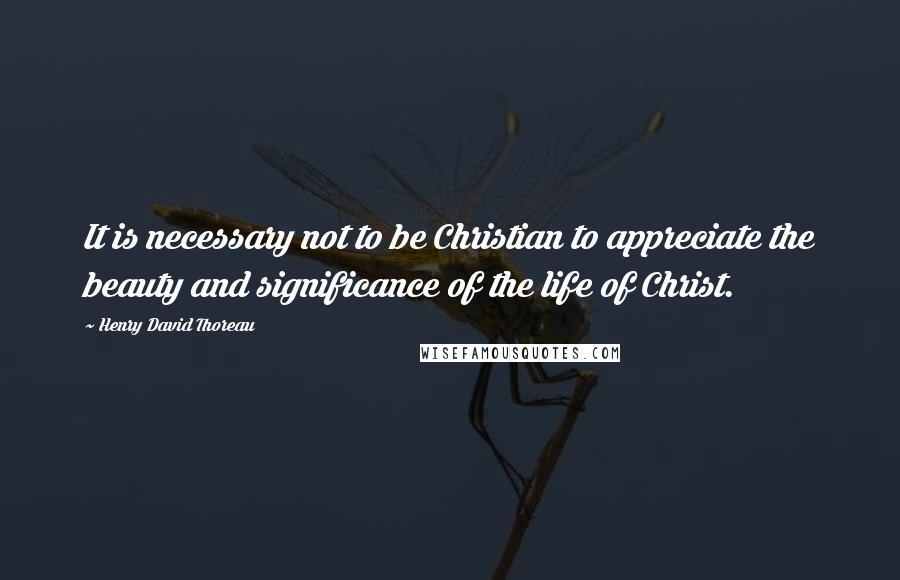 Henry David Thoreau Quotes: It is necessary not to be Christian to appreciate the beauty and significance of the life of Christ.