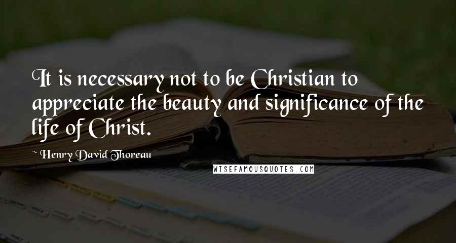 Henry David Thoreau Quotes: It is necessary not to be Christian to appreciate the beauty and significance of the life of Christ.