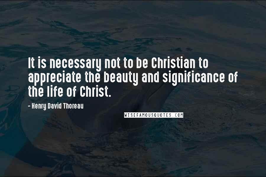 Henry David Thoreau Quotes: It is necessary not to be Christian to appreciate the beauty and significance of the life of Christ.