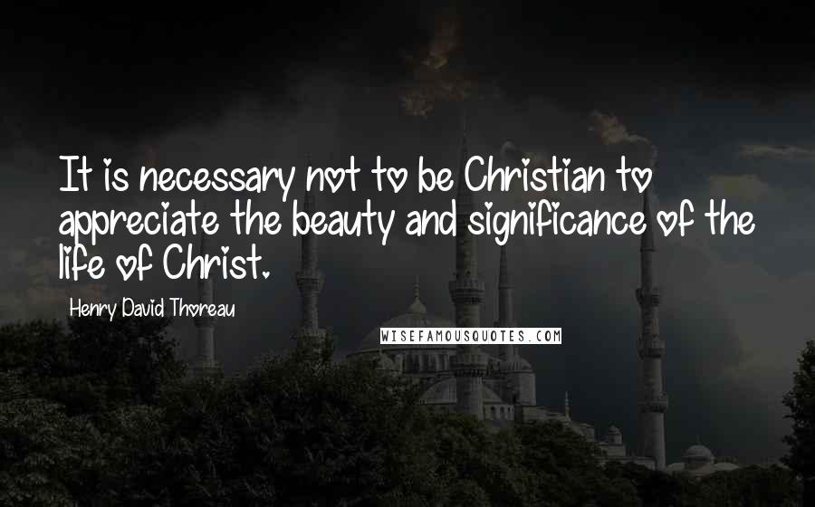 Henry David Thoreau Quotes: It is necessary not to be Christian to appreciate the beauty and significance of the life of Christ.