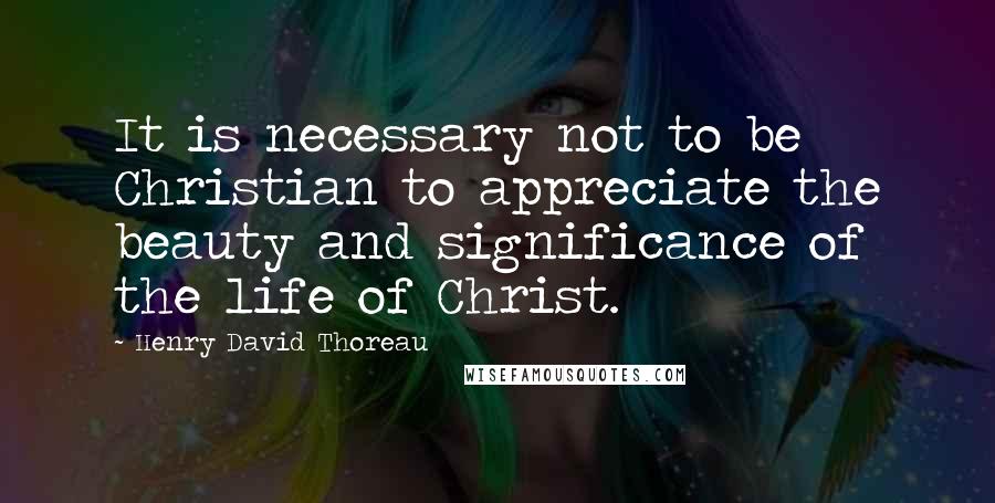 Henry David Thoreau Quotes: It is necessary not to be Christian to appreciate the beauty and significance of the life of Christ.