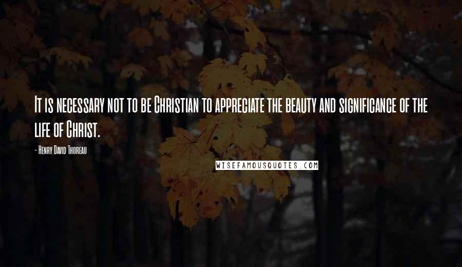 Henry David Thoreau Quotes: It is necessary not to be Christian to appreciate the beauty and significance of the life of Christ.