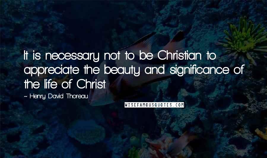 Henry David Thoreau Quotes: It is necessary not to be Christian to appreciate the beauty and significance of the life of Christ.