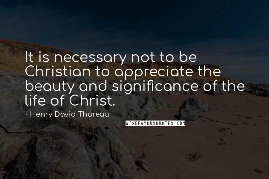 Henry David Thoreau Quotes: It is necessary not to be Christian to appreciate the beauty and significance of the life of Christ.