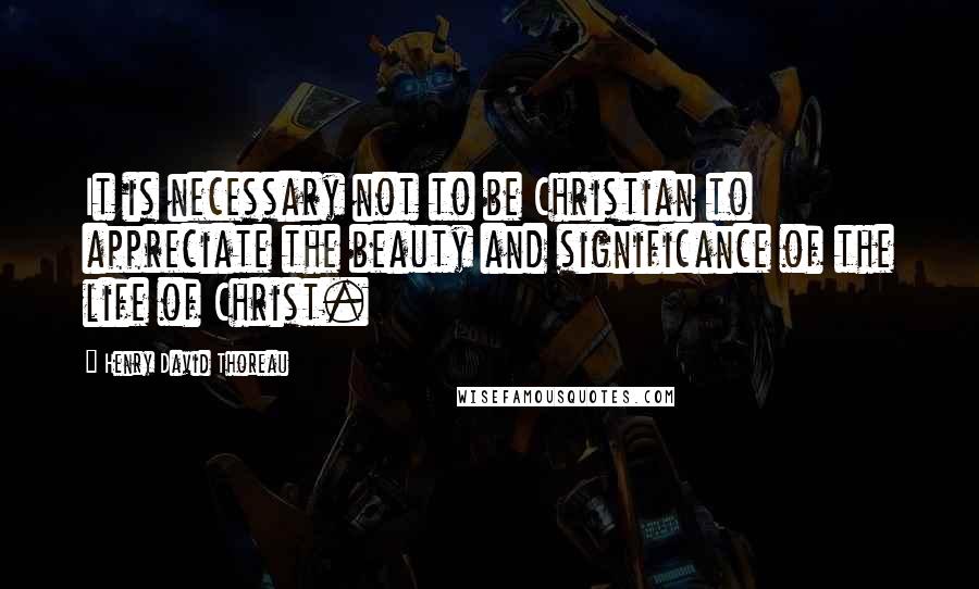 Henry David Thoreau Quotes: It is necessary not to be Christian to appreciate the beauty and significance of the life of Christ.