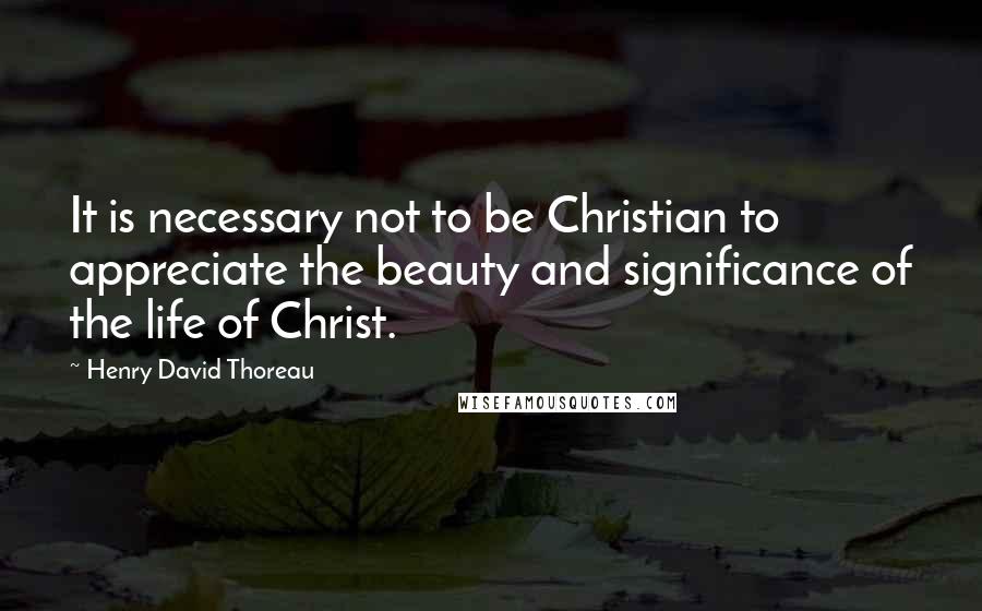 Henry David Thoreau Quotes: It is necessary not to be Christian to appreciate the beauty and significance of the life of Christ.