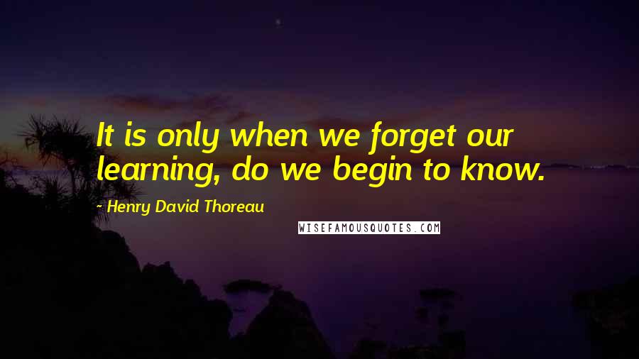 Henry David Thoreau Quotes: It is only when we forget our learning, do we begin to know.