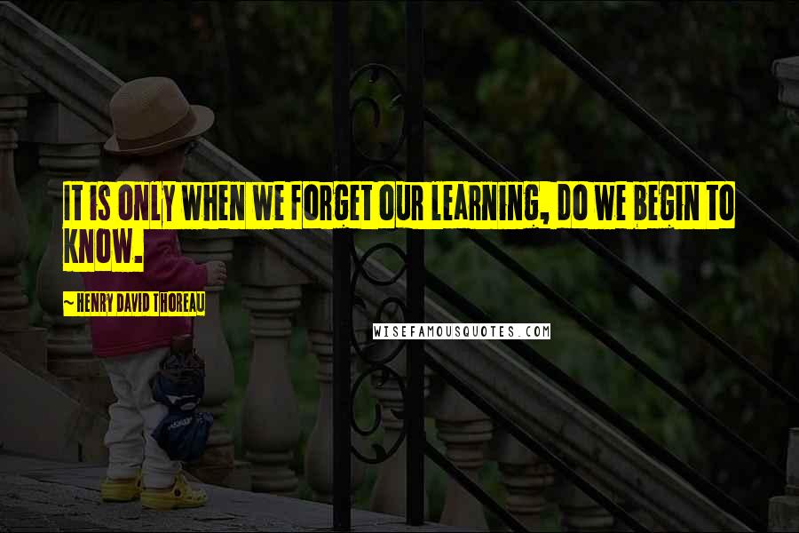 Henry David Thoreau Quotes: It is only when we forget our learning, do we begin to know.