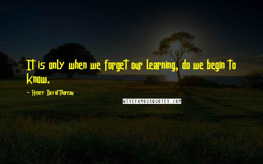 Henry David Thoreau Quotes: It is only when we forget our learning, do we begin to know.