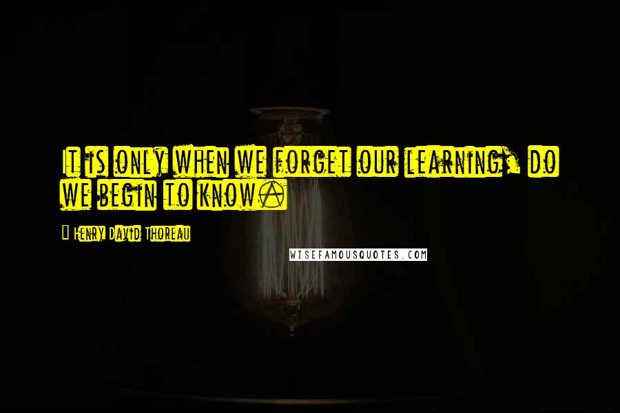 Henry David Thoreau Quotes: It is only when we forget our learning, do we begin to know.