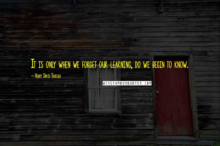 Henry David Thoreau Quotes: It is only when we forget our learning, do we begin to know.