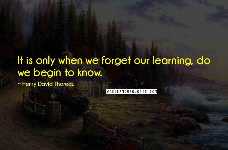 Henry David Thoreau Quotes: It is only when we forget our learning, do we begin to know.