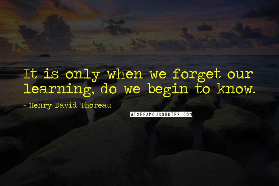 Henry David Thoreau Quotes: It is only when we forget our learning, do we begin to know.