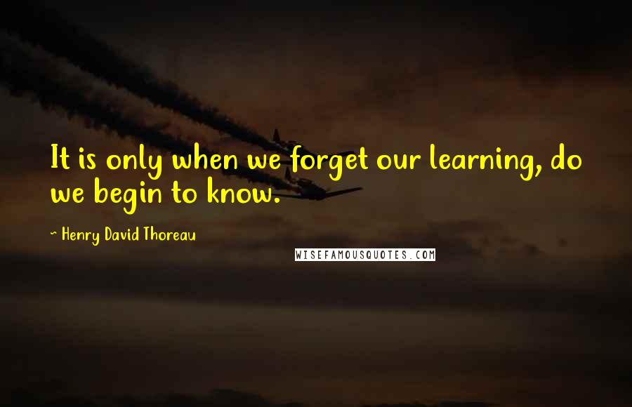 Henry David Thoreau Quotes: It is only when we forget our learning, do we begin to know.