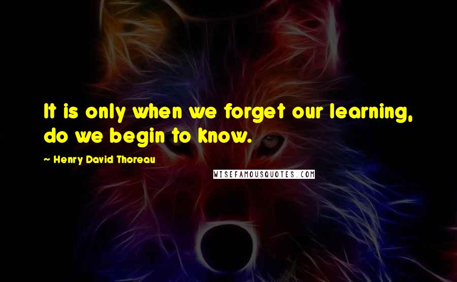 Henry David Thoreau Quotes: It is only when we forget our learning, do we begin to know.