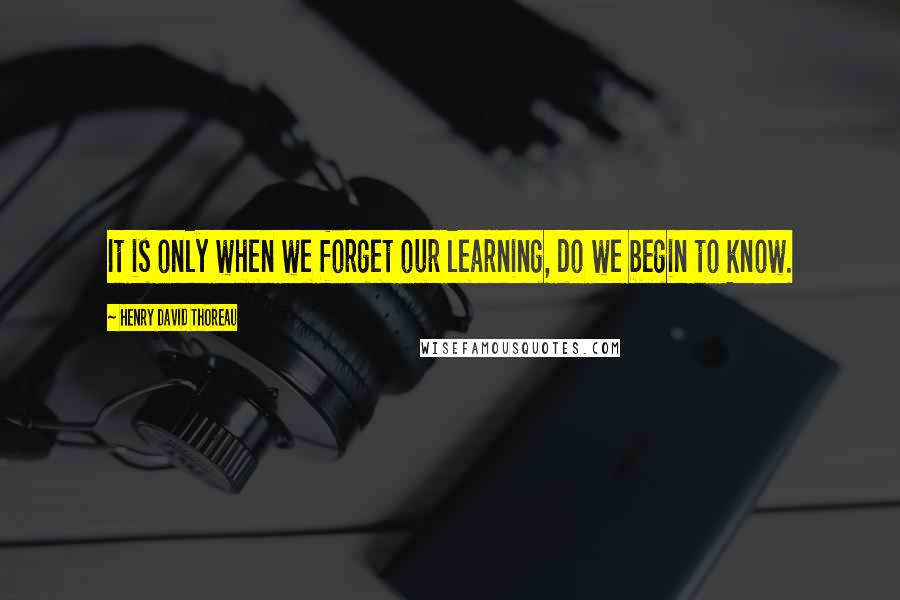 Henry David Thoreau Quotes: It is only when we forget our learning, do we begin to know.