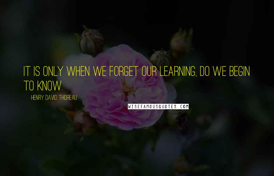 Henry David Thoreau Quotes: It is only when we forget our learning, do we begin to know.