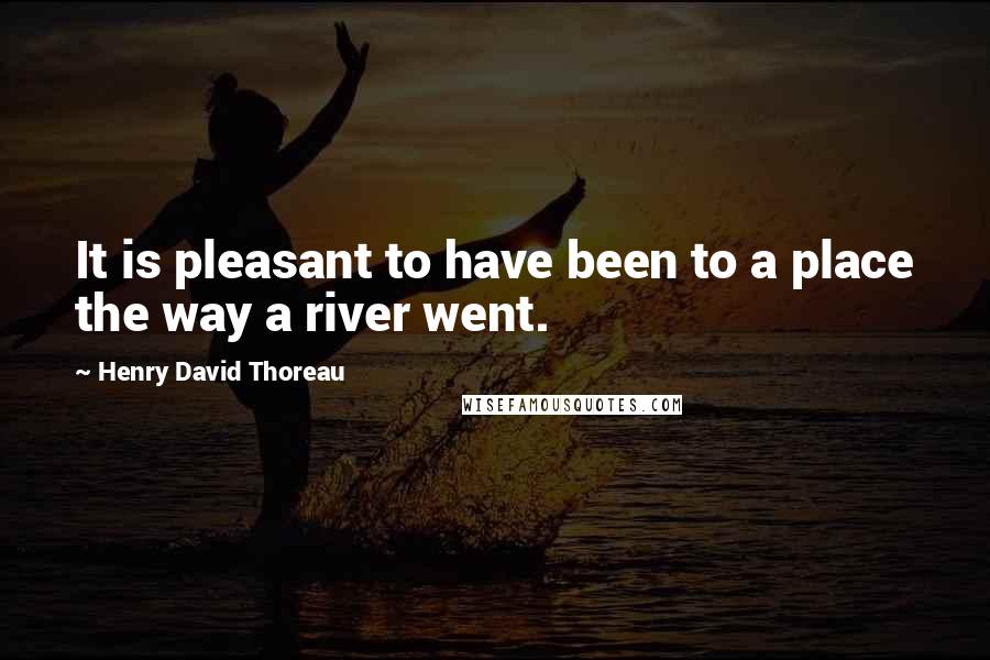 Henry David Thoreau Quotes: It is pleasant to have been to a place the way a river went.