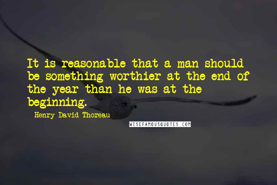 Henry David Thoreau Quotes: It is reasonable that a man should be something worthier at the end of the year than he was at the beginning.