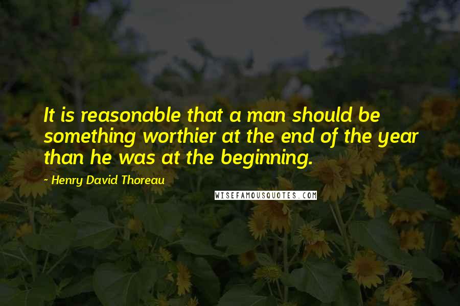 Henry David Thoreau Quotes: It is reasonable that a man should be something worthier at the end of the year than he was at the beginning.