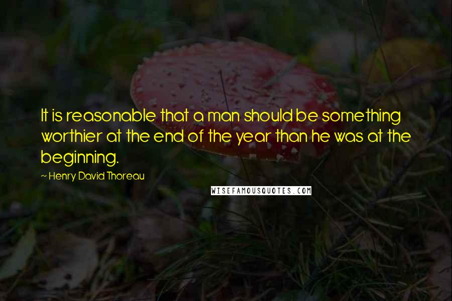 Henry David Thoreau Quotes: It is reasonable that a man should be something worthier at the end of the year than he was at the beginning.