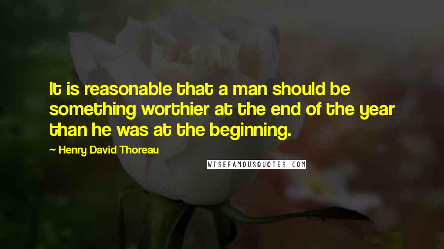 Henry David Thoreau Quotes: It is reasonable that a man should be something worthier at the end of the year than he was at the beginning.