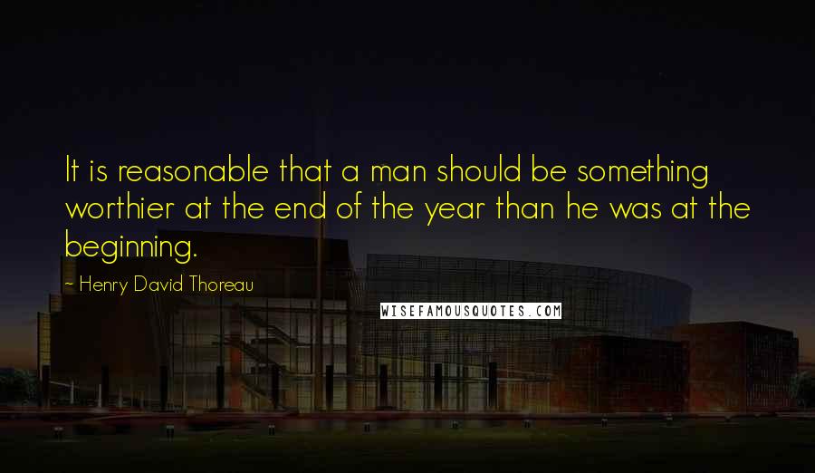 Henry David Thoreau Quotes: It is reasonable that a man should be something worthier at the end of the year than he was at the beginning.