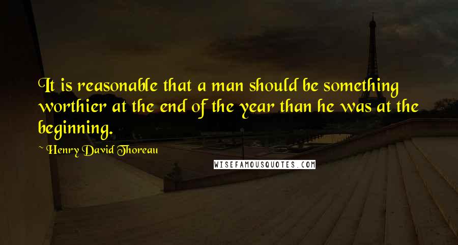 Henry David Thoreau Quotes: It is reasonable that a man should be something worthier at the end of the year than he was at the beginning.