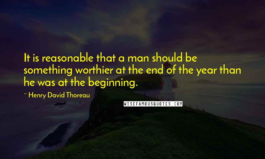 Henry David Thoreau Quotes: It is reasonable that a man should be something worthier at the end of the year than he was at the beginning.