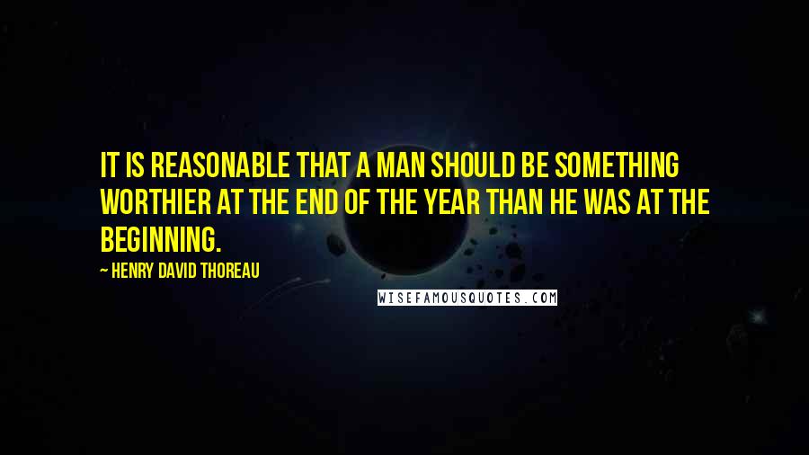 Henry David Thoreau Quotes: It is reasonable that a man should be something worthier at the end of the year than he was at the beginning.