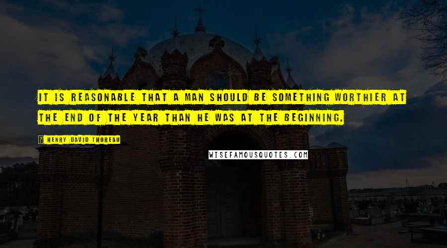 Henry David Thoreau Quotes: It is reasonable that a man should be something worthier at the end of the year than he was at the beginning.