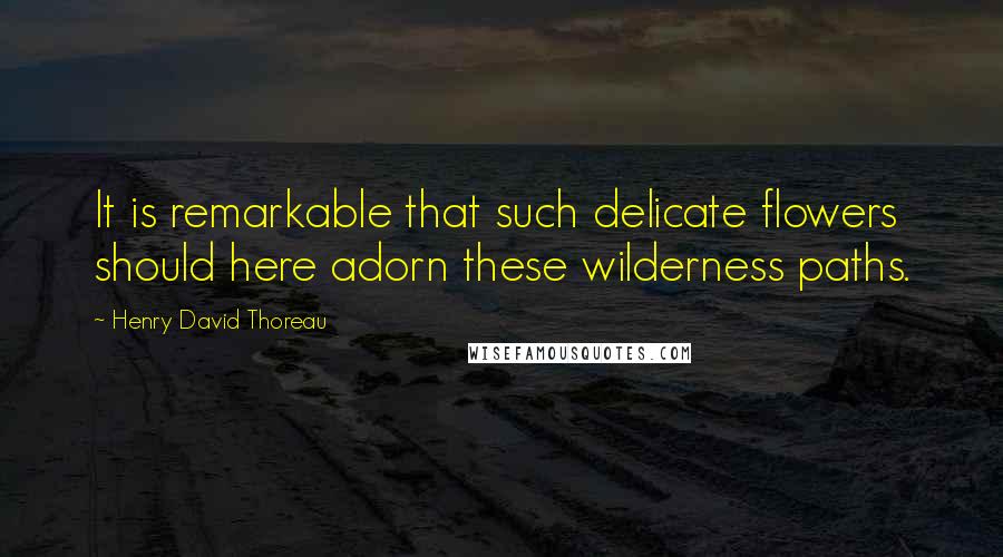 Henry David Thoreau Quotes: It is remarkable that such delicate flowers should here adorn these wilderness paths.