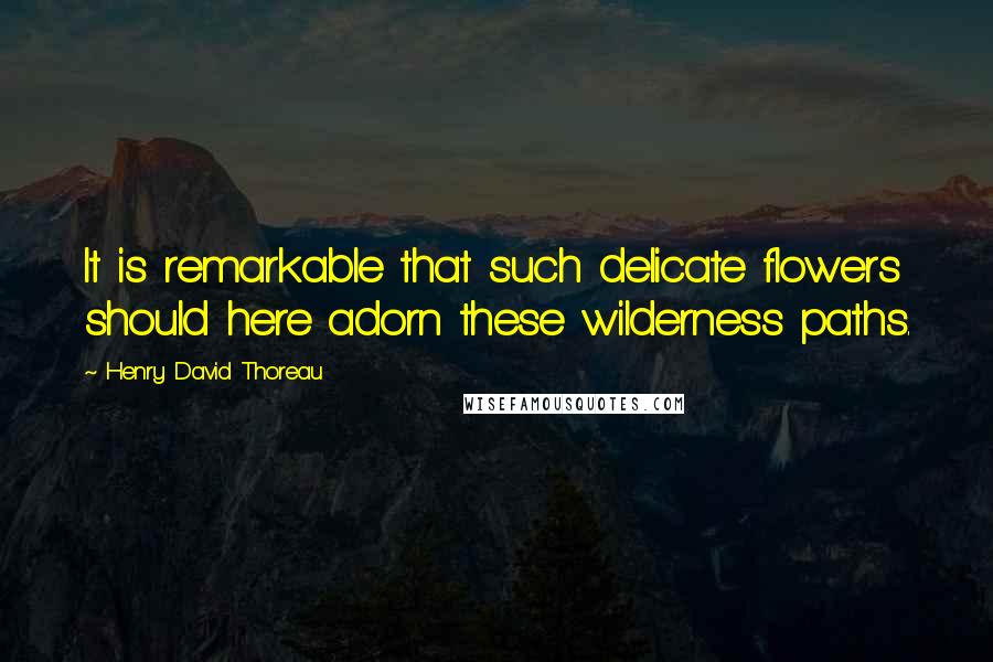Henry David Thoreau Quotes: It is remarkable that such delicate flowers should here adorn these wilderness paths.