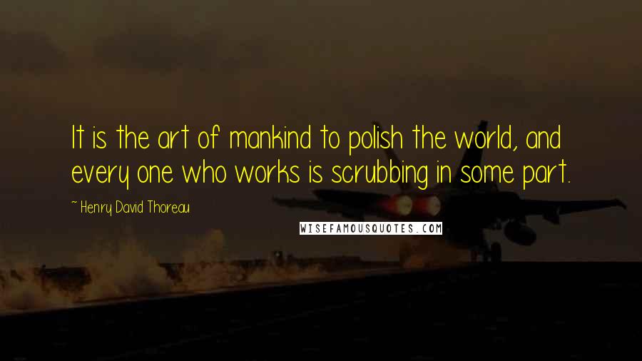 Henry David Thoreau Quotes: It is the art of mankind to polish the world, and every one who works is scrubbing in some part.