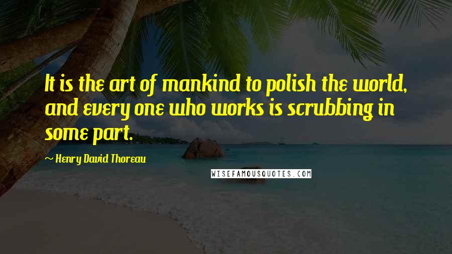 Henry David Thoreau Quotes: It is the art of mankind to polish the world, and every one who works is scrubbing in some part.