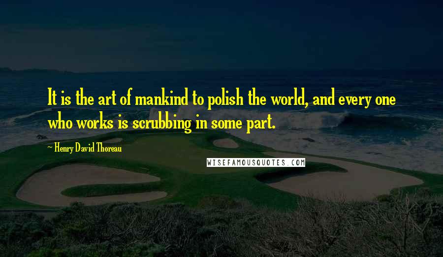 Henry David Thoreau Quotes: It is the art of mankind to polish the world, and every one who works is scrubbing in some part.