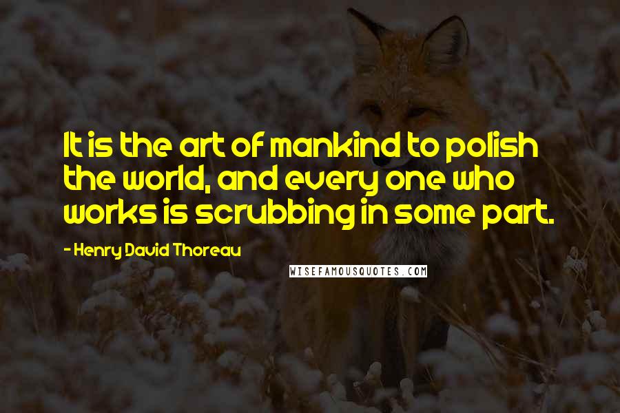 Henry David Thoreau Quotes: It is the art of mankind to polish the world, and every one who works is scrubbing in some part.