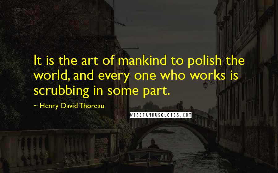 Henry David Thoreau Quotes: It is the art of mankind to polish the world, and every one who works is scrubbing in some part.