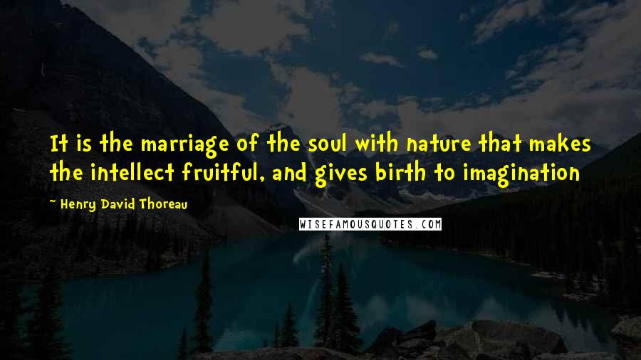 Henry David Thoreau Quotes: It is the marriage of the soul with nature that makes the intellect fruitful, and gives birth to imagination