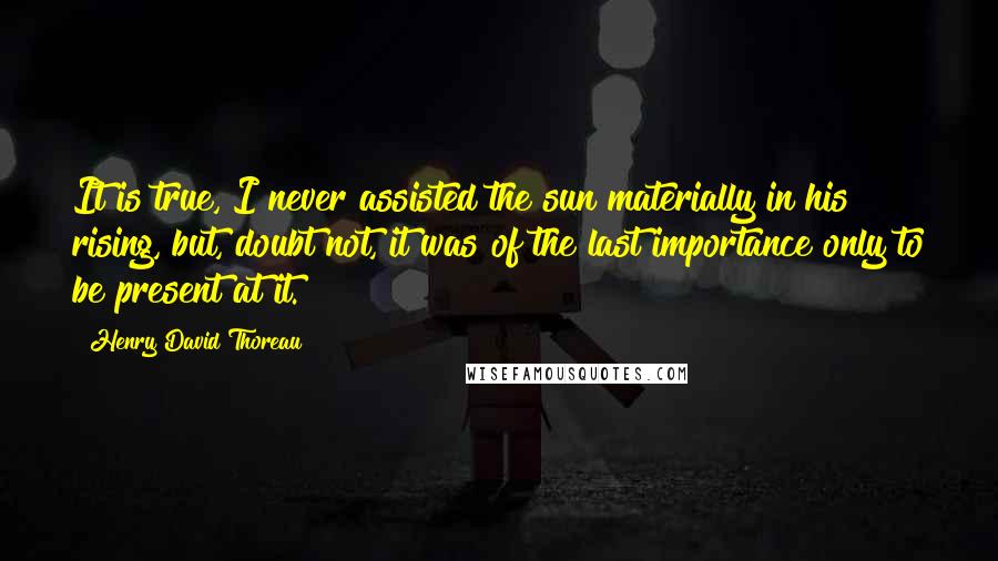 Henry David Thoreau Quotes: It is true, I never assisted the sun materially in his rising, but, doubt not, it was of the last importance only to be present at it.