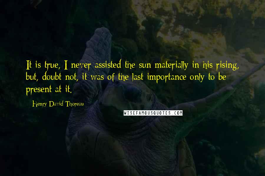 Henry David Thoreau Quotes: It is true, I never assisted the sun materially in his rising, but, doubt not, it was of the last importance only to be present at it.