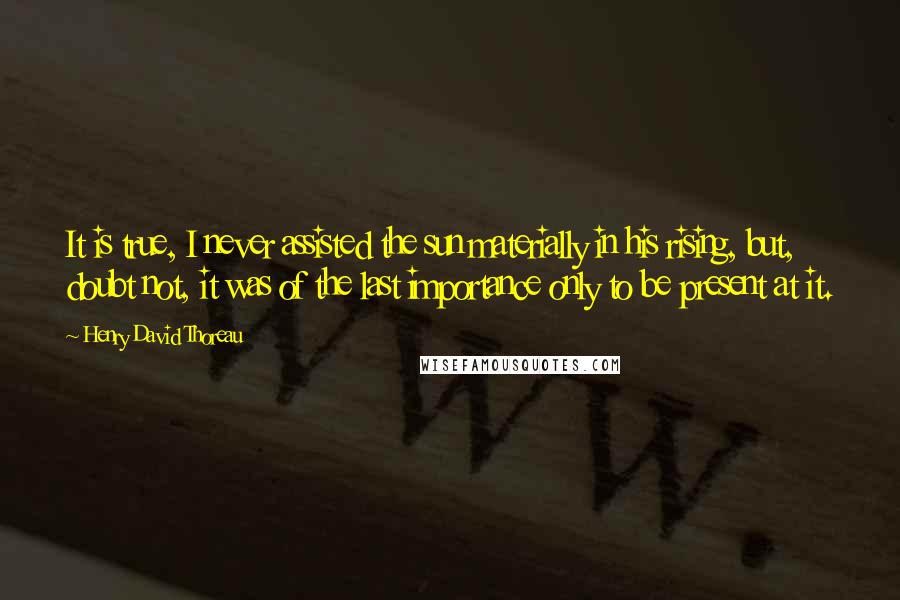 Henry David Thoreau Quotes: It is true, I never assisted the sun materially in his rising, but, doubt not, it was of the last importance only to be present at it.