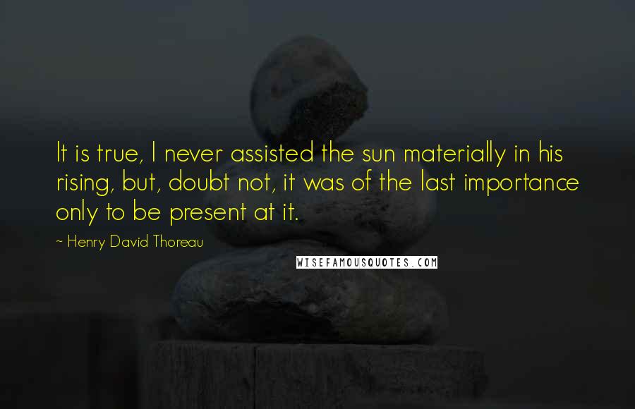 Henry David Thoreau Quotes: It is true, I never assisted the sun materially in his rising, but, doubt not, it was of the last importance only to be present at it.