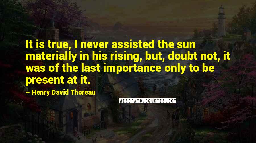 Henry David Thoreau Quotes: It is true, I never assisted the sun materially in his rising, but, doubt not, it was of the last importance only to be present at it.