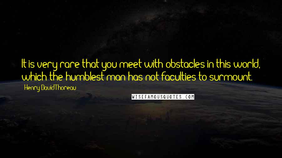 Henry David Thoreau Quotes: It is very rare that you meet with obstacles in this world, which the humblest man has not faculties to surmount.