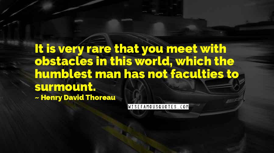 Henry David Thoreau Quotes: It is very rare that you meet with obstacles in this world, which the humblest man has not faculties to surmount.