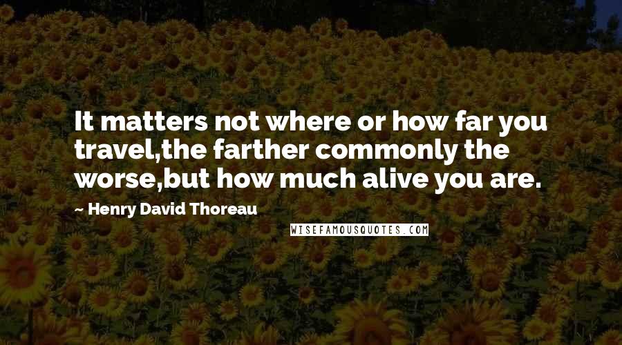 Henry David Thoreau Quotes: It matters not where or how far you travel,the farther commonly the worse,but how much alive you are.