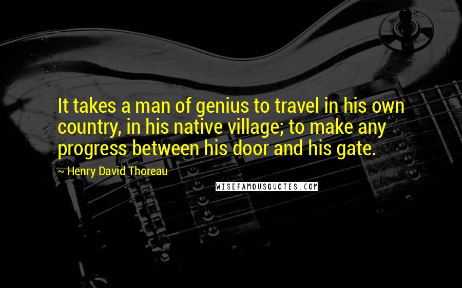 Henry David Thoreau Quotes: It takes a man of genius to travel in his own country, in his native village; to make any progress between his door and his gate.