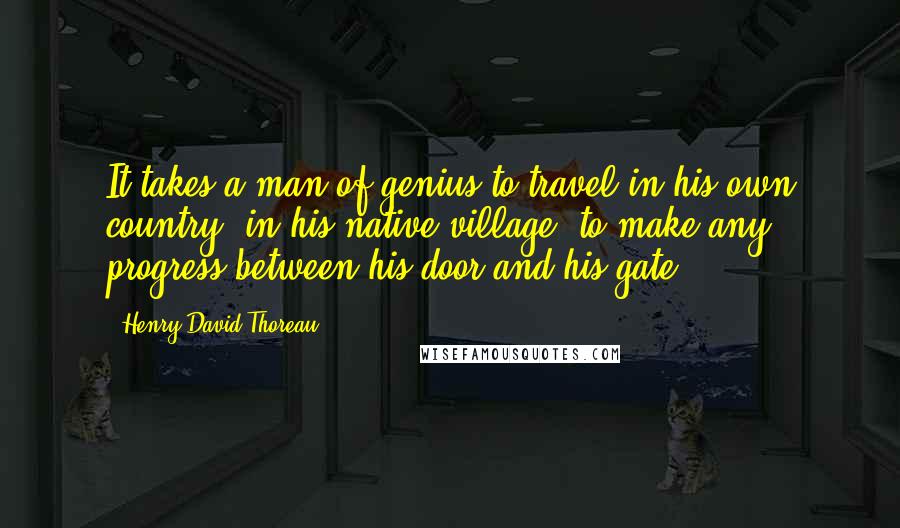 Henry David Thoreau Quotes: It takes a man of genius to travel in his own country, in his native village; to make any progress between his door and his gate.